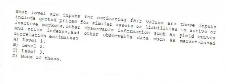 What level are inputs for estimating fair values are those inputs include quoted prices for similar assets or liabilities in active or inactive markets,other observable information such as yield curves and price indexes,and other observable data such as market-based correlation estimates?
A) Level 1.
B) Level 2.
C) Level 3.
D) None of these.