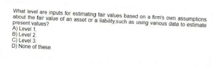What level are inputs for estimating fair values based on a firm's own assumptions about the fair value of an asset or a liability,such as using various data to estimate present values?
A) Level 1.
B) Level 2.
C) Level 3.
D) None of these.