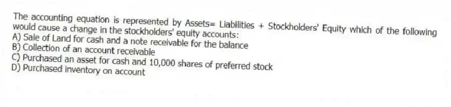 The accounting equation is represented by Assets= Liabilities + Stockholders' Equity which of the following would cause a change in the stockholders' equity accounts:
A) Sale of Land for cash and a note receivable for the balance
B) Collection of an account receivable
C) Purchased an asset for cash and 10,000 shares of preferred stock
D) Purchased inventory on account