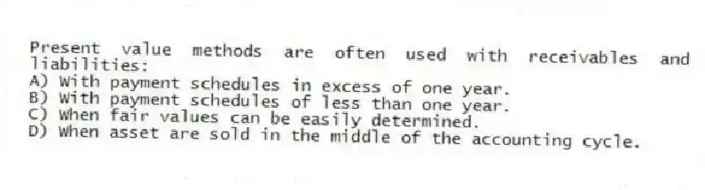 Present value methods are often used with receivables and liabilities:
A) With payment schedules in excess of one year.
B) With payment schedules of less than one year.
C) When fair values can be easily determined.
D) When asset are sold in the middle of the accounting cycle.