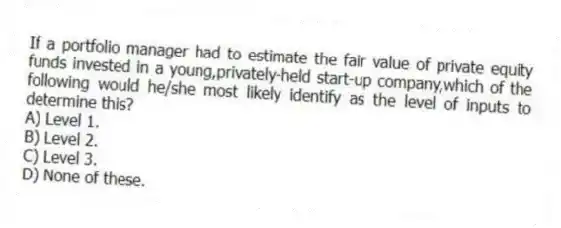If a portfolio manager had to estimate the fair value of private equity funds invested in a young,privately-held start-up company,which of the following would he/she most likely identify as the level of inputs to determine this?
A) Level 1.
B) Level 2.
C) Level 3.
D) None of these.