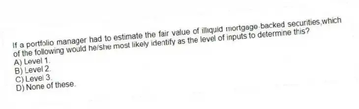 If a portfolio manager had to estimate the fair value of illiquid mortgage-backed securities,which of the following would he/she most likely identify as the level of inputs to determine this?
A) Level 1.
B) Level 2.
C) Level 3.
D) None of these.
