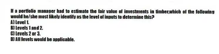 If a portfolio manager had to estimate the fair value of investments in timber,which of the following would he/she most likely identify as the level of inputs to determine this?
A) Level 1.
B) Levels 1 and 2.
C) Levels 2 or 3.
D) All levels would be applicable.