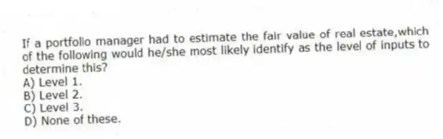 If a portfolio manager had to estimate the fair value of real estate,which of the following would he/she most likely identify as the level of inputs to determine this?
A) Level 1.
B) Level 2.
C) Level 3.
D) None of these.