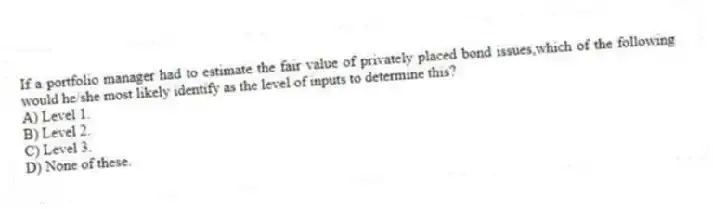 If a portfolio manager had to estimate the fair value of privately placed bond issues,which of the following would he/she most likely identify as the level of inputs to determine this?
A) Level 1.
B) Level 2.
C) Level 3.
D) None of these.
