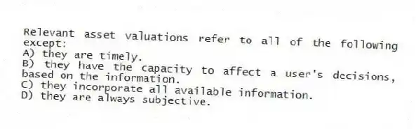 Relevant asset valuations refer to all of the following except:
A) they are timely.
B) they have the capacity to affect a user's decisions, based on the information.
C) they incorporate all available information.
D) they are always subjective.