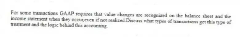 For some transactions GAAP requires that value changes are recognized on the balance sheet and the income statement when they occur,even if not realized.Discuss what types of transactions get this type of treatment and the logic behind this accounting.