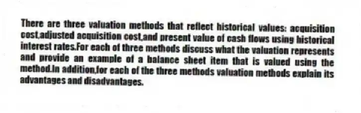 There are three valuation methods that reflect historical values: acquisition cost,adjusted acquisition cost,and present value of cash flows using historical interest rates.For each of three methods discuss what the valuation represents and provide an example of a balance sheet item that is valued using the method.In addition,for each of the three methods valuation methods explain its advantages and disadvantages.