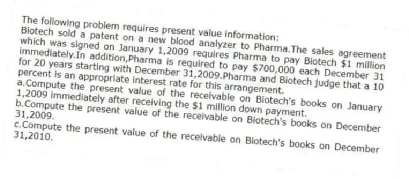 The following problem requires present value information:
Biotech sold a patent on a new blood analyzer to Pharma.The sales agreement which was signed on January 1,2009 requires Pharma to pay Biotech $1 million immediately.In addition,Pharma is required to pay $700,000 each December 31 for 20 years starting with December 31,2009.Pharma and Biotech judge that a 10 percent is an appropriate interest rate for this arrangement.
a.Compute the present value of the receivable on Biotech's books on January 1,2009 immediately after receiving the $1 million down payment.
b.Compute the present value of the receivable on Biotech's books on December 31,2009.
c.Compute the present value of the receivable on Biotech's books on December 31,2010.