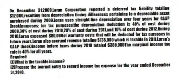 On December 31,2009,Loran Corporation reported a deferred tax liability totaling $12,000,resulting from depreciation timing differences pertaining to a depreciable asset purchased during 2009.Loran uses straight-line depreciation over four years for GAAP (book)purposes; for tax purposes,the depreciation deduction is 40% of cost during 2009,30% of cost during 2010,20% of cost during 2011,and 10% of cost during 2012.During 2010,Loran expensed $80,000of warranty costs that will be deducted for tax purposes in future years.Loran also accrued revenue totaling $135,000 which is taxable in 2011.Loran's GAAP (book)income before taxes during 2010 totaled $380,000The marginal income tax rate is 40% for all years.
Required:
(1)What is the taxable income?
(2)Prepare the journal entry to record income tax expense for the year ended December 31,2010.