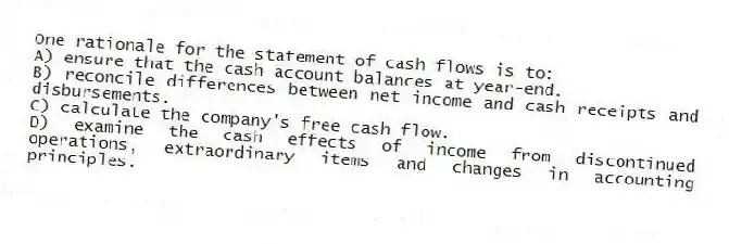 One rationale for the statement of cash flows is to:
A) ensure that the cash account balances at year-end.
B) reconcile differences between net income and cash receipts and disbursements.
C) calculate the company's free cash flow.
D) examine the cash effects of income from discontinued operations, extraordinary items and changes in accounting principles.