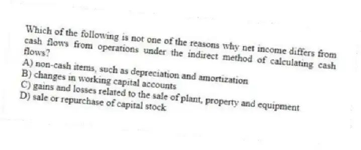 Which of the following is not one of the reasons why net income differs from cash flows from operations under the indirect method of calculating cash flows?
A) non-cash items, such as depreciation and amortization
B) changes in working capital accounts
C) gains and losses related to the sale of plant, property and equipment
D) sale or repurchase of capital stock