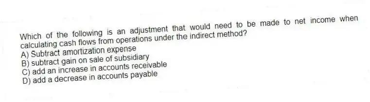 Which of the following is an adjustment that would need to be made to net income when calculating cash flows from operations under the indirect method?
A) Subtract amortization expense
B) subtract gain on sale of subsidiary
C) add an increase in accounts receivable
D) add a decrease in accounts payable