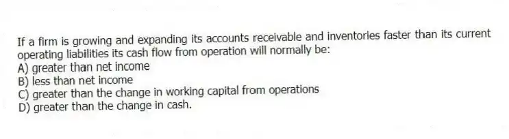 If a firm is growing and expanding its accounts receivable and inventories faster than its current operating liabilities its cash flow from operation will normally be:
A) greater than net income
B) less than net income
C) greater than the change in working capital from operations
D) greater than the change in cash.
