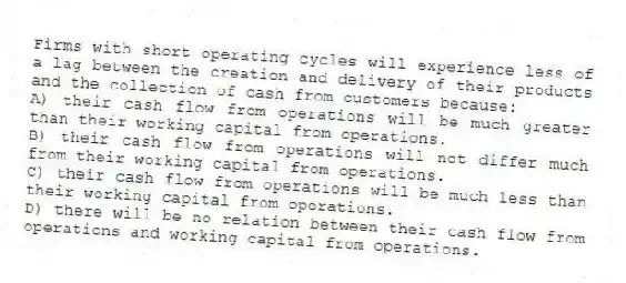 Firms with short operating cycles will experience less of a lag between the creation and delivery of their products and the collection of cash from customers because:
A) their cash flow from operations will be much greater than their working capital from operations.
B) their cash flow from operations will not differ much from their working capital from operations.
C) their cash flow from operations will be much less than their working capital from operations.
D) there will be no relation between their cash flow from operations and working capital from operations.