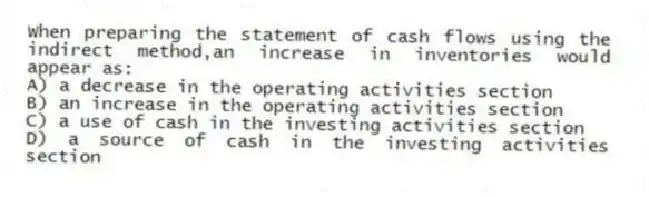 When preparing the statement of cash flows using the indirect method,an increase in inventories would appear as:
A) a decrease in the operating activities section
B) an increase in the operating activities section
C) a use of cash in the investing activities section
D) a source of cash in the investing activities section