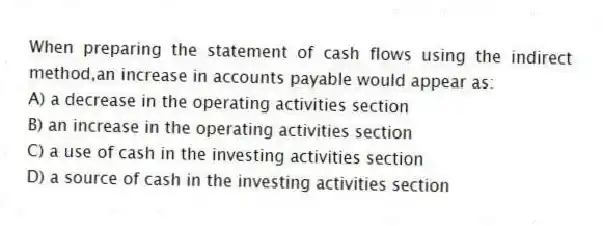 When preparing the statement of cash flows using the indirect method,an increase in accounts payable would appear as:
A) a decrease in the operating activities section
B) an increase in the operating activities section
C) a use of cash in the investing activities section
D) a source of cash in the investing activities section