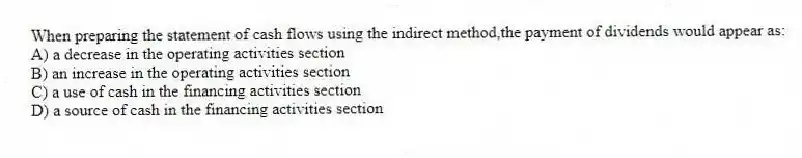 When preparing the statement of cash flows using the indirect method,the payment of dividends would appear as:
A) a decrease in the operating activities section
B) an increase in the operating activities section
C) a use of cash in the financing activities section
D) a source of cash in the financing activities section