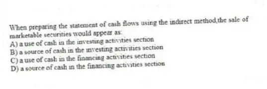 When preparing the statement of cash flows using the indirect method,the sale of marketable securities would appear as:
A) a use of cash in the investing activities section
B) a source of cash in the investing activities section
C) a use of cash in the financing activities section
D) a source of cash in the financing activities section