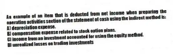 An example of an item that is deducted from net income when preparing the operating activities section of the statement of cash using the indirect method is:
A) depreciation expense.
B) compensation expense related to stock option plans.
C) income from an investment accounted for using the equity method.
D) unrealized losses on trading investments