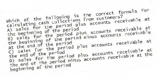 Which of the following is the correct formula for calculating cash collections from customers?
A) sales for the period plus accounts receivable at the beginning of the period
B) sales for the period plus accounts receivable at the beginning of the period minus accounts receivable at the end of the period
C) sales for the period plus accounts receivable at the end of the period
D) sales for the period plus accounts receivable at the end of the period minus accounts receivable at the beginning of the period