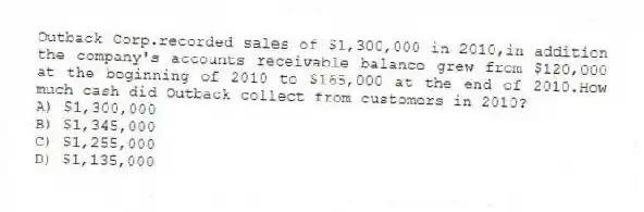Outback Corp.recorded sales of $1,300,000 in 2010,in addition the company's accounts receivable balance grew from $120,000 at the beginning of 2010 to $165,000 at the end of 2010.How much cash did Outback collect from customers in 2010?
A) $1,300,000
B) $1,345,000
C) $1,255,000
D) $1,135,000