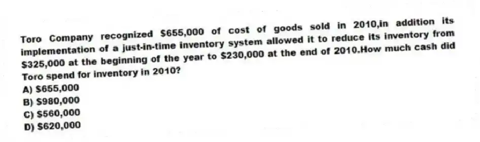 Toro Company recognized $655,000 of cost of goods sold in 2010,in addition its implementation of a just-in-time inventory system allowed it to reduce its inventory from $325,000 at the beginning of the year to $230,000 at the end of 2010.How much cash did Toro spend for inventory in 2010?
A) $655,000
B) $980,000
C) $560,000
D) $620,000