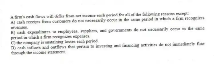 A firm's cash flows will differ from net income each period for all of the following reasons except:
A) cash receipts from customers do not necessarily occur in the same period in which a firm recognizes revenues.
B) cash expenditures to employees, suppliers, and governments do not necessarily occur in the same period in which a firm recognizes expenses.
C) the company is sustaining losses each period.
D) cash inflows and outflows that pertain to investing and financing activities do not immediately flow through the income statement.
