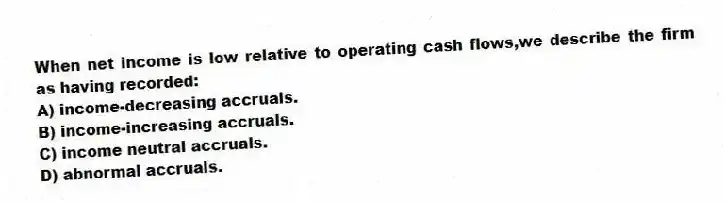 When net income is low relative to operating cash flows,we describe the firm as having recorded:
A) income-decreasing accruals.
B) income-increasing accruals.
C) income neutral accruals.
D) abnormal accruals.