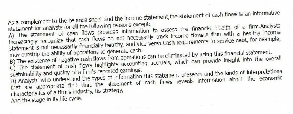 As a complement to the balance sheet and the income statement,the statement of cash flows is an informative statement for analysts for all the following reasons except:
A) The statement of cash flows provides information to assess the financial health of a firm.Analysts increasingly recognize that cash flows do not necessarily track income flows.A firm with a healthy income statement is not necessarily financially healthy, and vice versa.Cash requirements to service debt, for example, may outstrip the ability of operations to generate cash.
B) The existence of negative cash flows from operations can be eliminated by using this financial statement.
C) The statement of cash flows highlights accounting accruals, which can provide insight into the overall sustainability and quality of a firm's reported earnings.
D) Analysts who understand the types of information this statement presents and the kinds of interpretations that are appropriate find that the statement of cash flows reveals information about the economic characteristics of a firm's industry, its strategy,
And the stage in its life cycle.