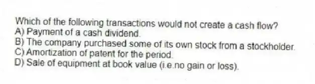 Which of the following transactions would not create a cash flow?
A) Payment of a cash dividend.
B) The company purchased some of its own stock from a stockholder.
C) Amortization of patent for the period.
D) Sale of equipment at book value (i.e.no gain or loss).
