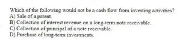 Which of the following would not be a cash flow from investing activities?
A) Sale of a patent.
B) Collection of interest revenue on a long-term note receivable.
C) Collection of principal of a note receivable.
D) Purchase of long-term investments.