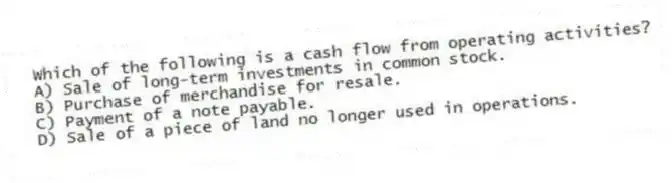 Which of the following is a cash flow from operating activities?
A) Sale of long-term investments in common stock.
B) Purchase of merchandise for resale.
C) Payment of a note payable.
D) Sale of a piece of land no longer used in operations.