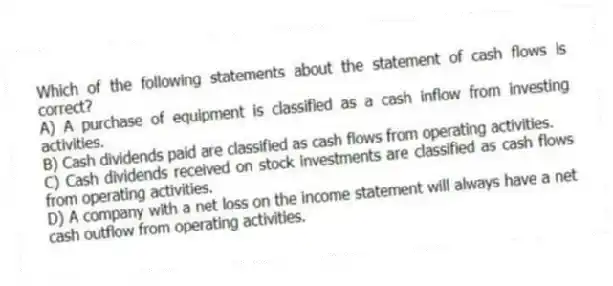 Which of the following statements about the statement of cash flows is correct?
A) A purchase of equipment is classified as a cash inflow from investing activities.
B) Cash dividends paid are classified as cash flows from operating activities.
C) Cash dividends received on stock investments are classified as cash flows from operating activities.
D) A company with a net loss on the income statement will always have a net cash outflow from operating activities.
