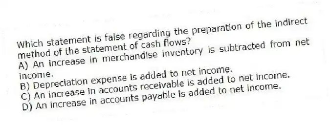 Which statement is false regarding the preparation of the indirect method of the statement of cash flows?
A) An increase in merchandise inventory is subtracted from net income.
B) Depreciation expense is added to net income.
C) An increase in accounts receivable is added to net income.
D) An increase in accounts payable is added to net income.