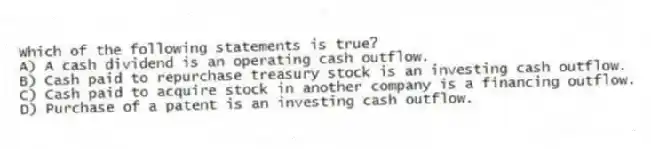 Which of the following statements is true?
A) A cash dividend is an operating cash outflow.
B) Cash paid to repurchase treasury stock is an investing cash outflow.
C) Cash paid to acquire stock in another company is a financing outflow.
D) Purchase of a patent is an investing cash outflow.
