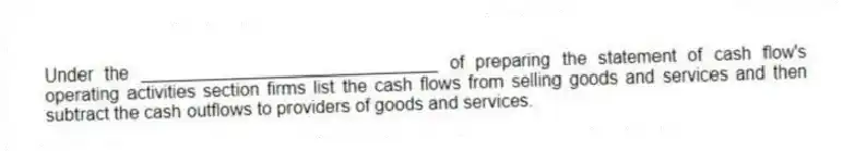 Under the ______________________________ of preparing the statement of cash flow's operating activities section firms list the cash flows from selling goods and services and then subtract the cash outflows to providers of goods and services.
