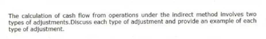 The calculation of cash flow from operations under the indirect method involves two types of adjustments.Discuss each type of adjustment and provide an example of each type of adjustment.
