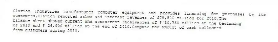 Clarion Industries manufactures computer equipment and provides financing for purchases by its customers.Clarion reported sales and interest revenues of $79,500 million for 2010.The
balance sheet showed current and noncurrent receivables of $ 30,750 million at the beginning
of 2010 and $ 26,900 million at the end of 2010.Compute the amount of cash collected
from customers during 2010.