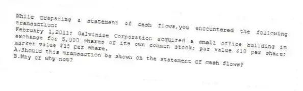 While preparing a statement of cash flows,you encountered the following transaction:
February 1,2011: Galvinize Corporation acquired a small office building in exchange for 5,000 shares of its own common stock; par value $10 per share; market value $15 per share.
A.Should this transaction be shown on the statement of cash flows?
B.Why or why not? 