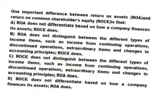 One important difference between return on assets (ROA)and return on common shareholder's equity (ROCE)is that:
A) ROA does not differentiate based on how a company finances its assets; ROCE does.
B) ROA does not distinguish between the different types of income items, such as income from continuing operations, discontinued operations, extraordinary items and changes in accounting principles; ROCE does.
C) ROCE does not distinguish between the different types of income items, such as income from continuing operations, discontinued operations, extraordinary items and changes in accounting principles; ROA does.
D) ROCE does not differentiate based on how a company finances its assets; ROA does.
