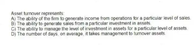 Asset turnover represents:
A) The ability of the firm to generate income from operations for a particular level of sales.
B) The ability to generate sales from a particular investment in assets.
C) The ability to manage the level of investment in assets for a particular level of assets.
D) The number of days, on average, it takes management to turnover assets.