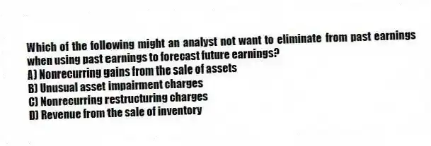Which of the following might an analyst not want to eliminate from past earnings when using past earnings to forecast future earnings?
A) Nonrecurring gains from the sale of assets
B) Unusual asset impairment charges
C) Nonrecurring restructuring charges
D) Revenue from the sale of inventory