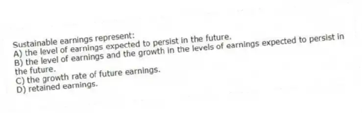 Sustainable earnings represent:
A) the level of earnings expected to persist in the future.
B) the level of earnings and the growth in the levels of earnings expected to persist in the future.
C) the growth rate of future earnings.
D) retained earnings.