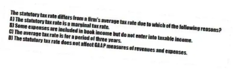The statutory tax rate differs from a firm's average tax rate due to which of the following reasons?
A) The statutory tax rate is a marginal tax rate.
B) Some expenses are included in book income but do not enter into taxable income.
C) The average tax rate is for a period of three years.
D) The statutory tax rate does not affect GAAP measures of revenues and expenses.