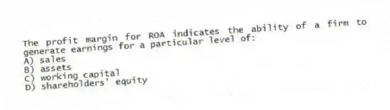 The profit margin for ROA indicates the ability of a firm to generate earnings for a particular level of:
A) sales
B) assets
C) working capital
D) shareholders' equity