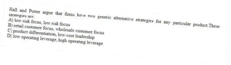 Hall and Porter argue that firms have two generic alternative strategies for any particular product.These strategies are:
A) low risk focus, low risk focus
B) retail customer focus, wholesale customer focus
C) product differentiation, low-cost leadership
D) low operating leverage, high operating leverage