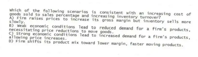 Which of the following scenarios is consistent with an increasing cost of goods sold to sales percentage and increasing inventory turnover?
A) Firm raises prices to increase its gross margin but inventory sells more slowly.
B) Weak economic conditions lead to reduced demand for a firm's products, necessitating price reductions to move goods.
C) Strong economic conditions lead to increased demand for a firm's products, allowing price increases.
D) Firm shifts its product mix toward lower margin, faster moving products.