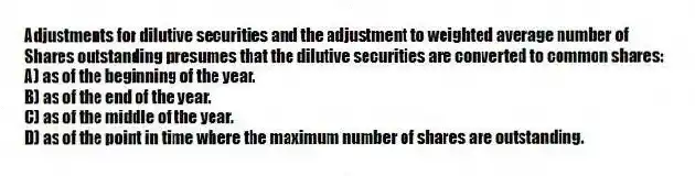 Adjustments for dilutive securities and the adjustment to weighted average number of
Shares outstanding presumes that the dilutive securities are converted to common shares:
A) as of the beginning of the year.
B) as of the end of the year.
C) as of the middle of the year.
D) as of the point in time where the maximum number of shares are outstanding.
