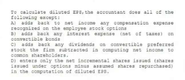 To calculate diluted EPS,the accountant does all of the following except:
A) adds back to net income any compensation expense recognized on the employee stock options
B) adds back any interest expense (net of taxes) on convertible bonds
C) adds back any dividends on convertible preferred stock the firm subtracted in computing net income to common shareholders.
D) enters only the net incremental shares issued (shares issued under options minus assumed shares repurchased) in the computation of diluted EPS.